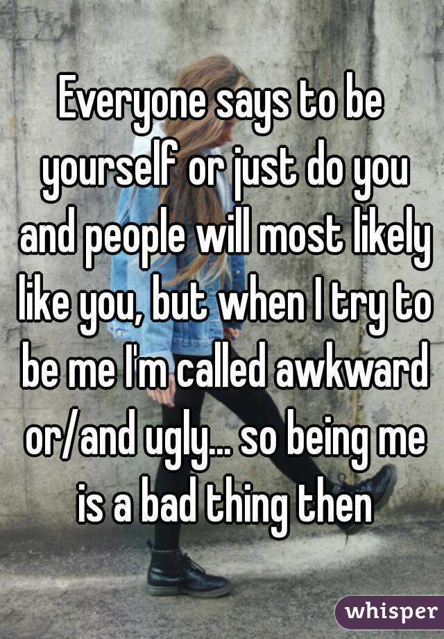 Everyone says to be yourself or just do you and people will most likely like you, but when I try to be me I'm called awkward or/and ugly... so being me is a bad thing then