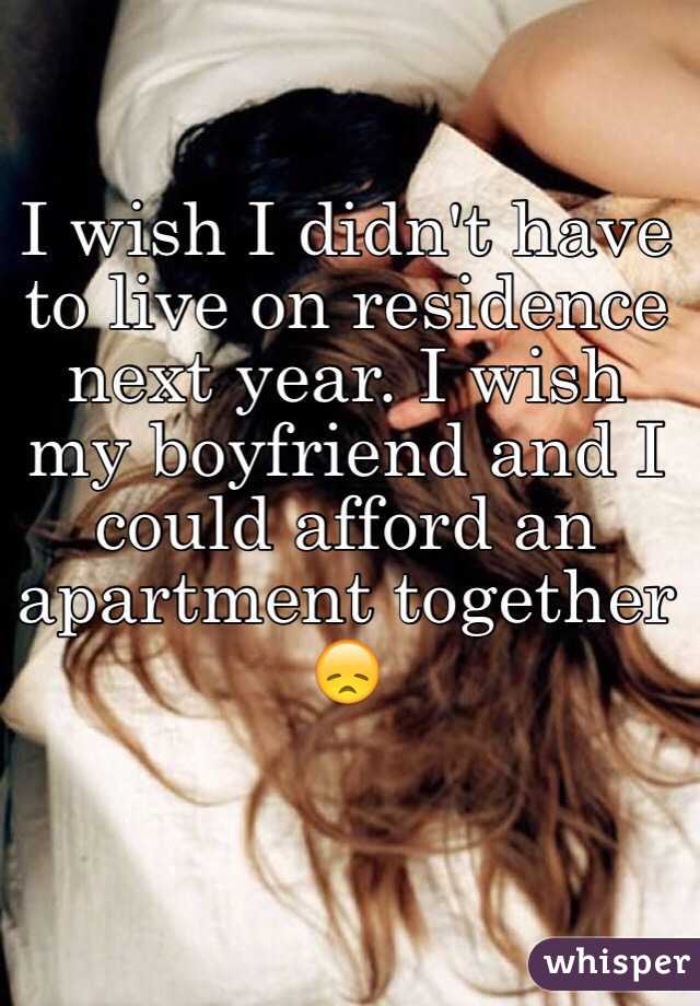 I wish I didn't have to live on residence next year. I wish my boyfriend and I could afford an apartment together 😞