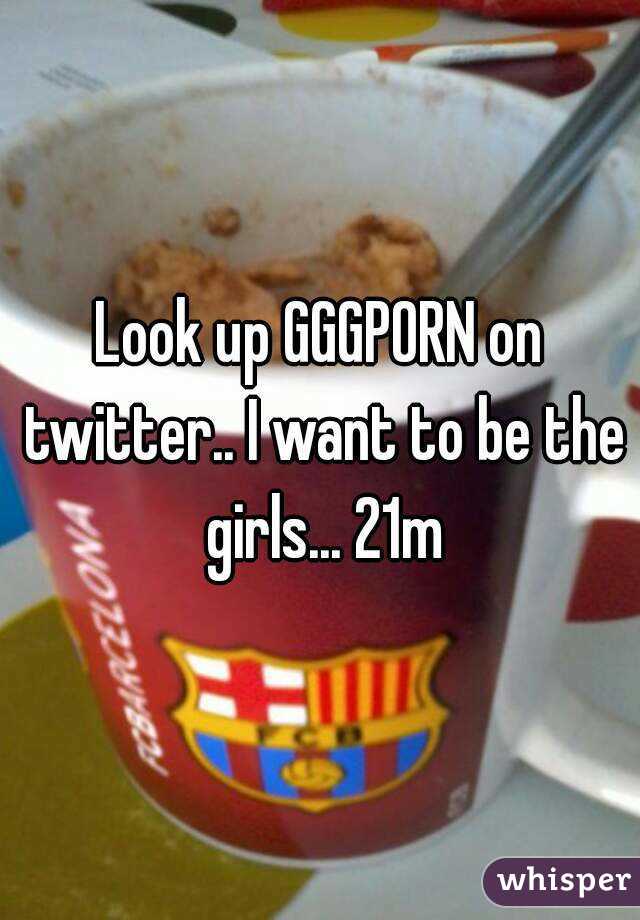Look up GGGPORN on twitter.. I want to be the girls... 21m