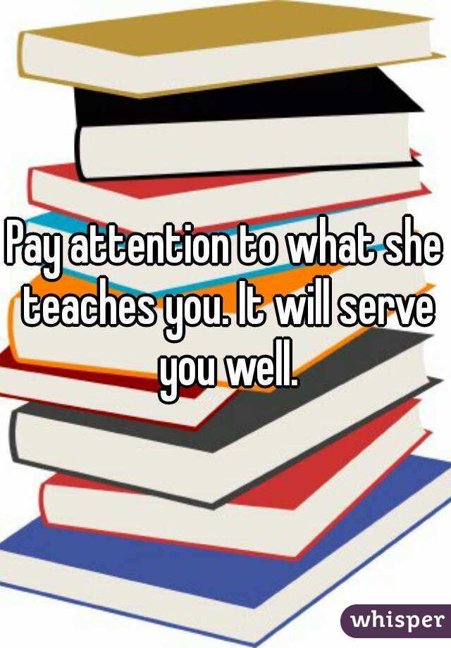 Pay attention to what she teaches you. It will serve you well.