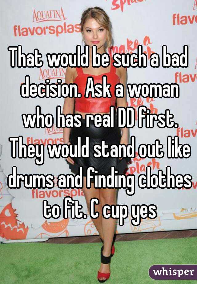 That would be such a bad decision. Ask a woman who has real DD first. They would stand out like drums and finding clothes to fit. C cup yes