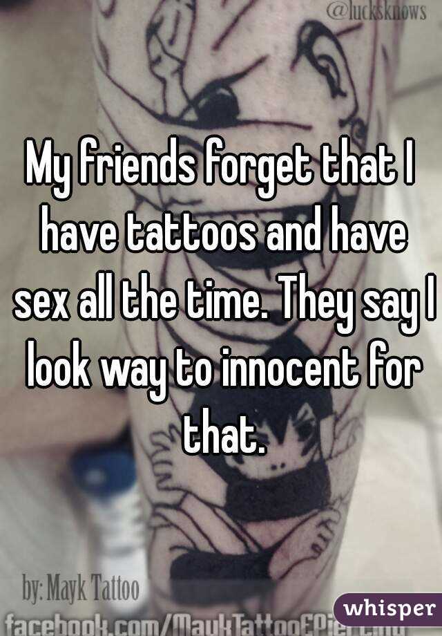 My friends forget that I have tattoos and have sex all the time. They say I look way to innocent for that.