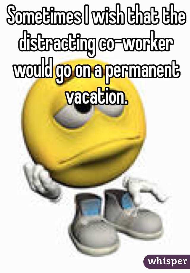 Sometimes I wish that the distracting co-worker would go on a permanent vacation.