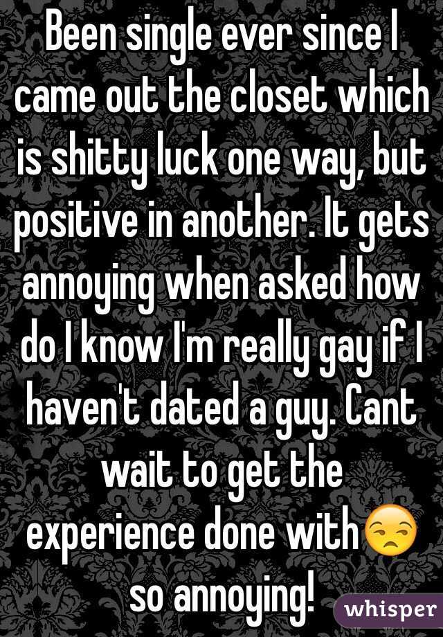 Been single ever since I came out the closet which is shitty luck one way, but positive in another. It gets annoying when asked how do I know I'm really gay if I haven't dated a guy. Cant wait to get the experience done with😒 so annoying!