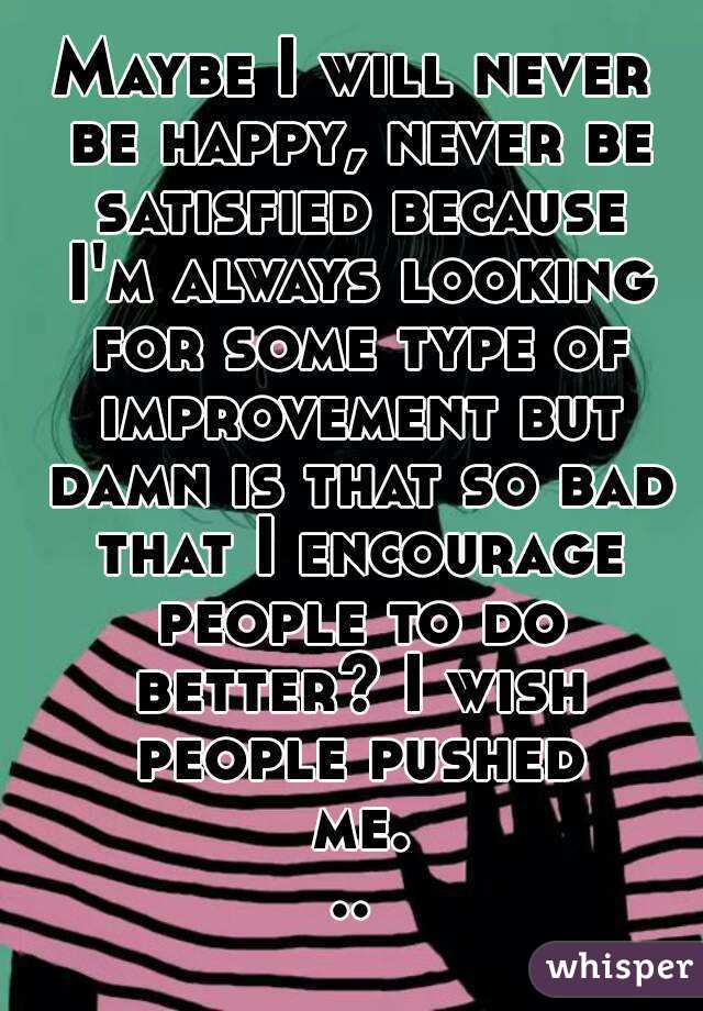Maybe I will never be happy, never be satisfied because I'm always looking for some type of improvement but damn is that so bad that I encourage people to do better? I wish people pushed me...