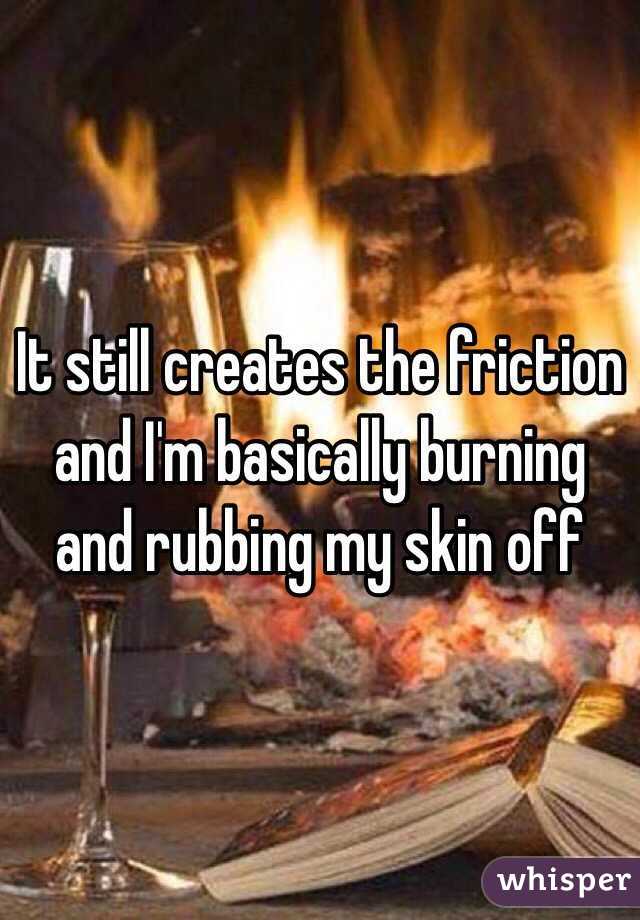 It still creates the friction and I'm basically burning and rubbing my skin off