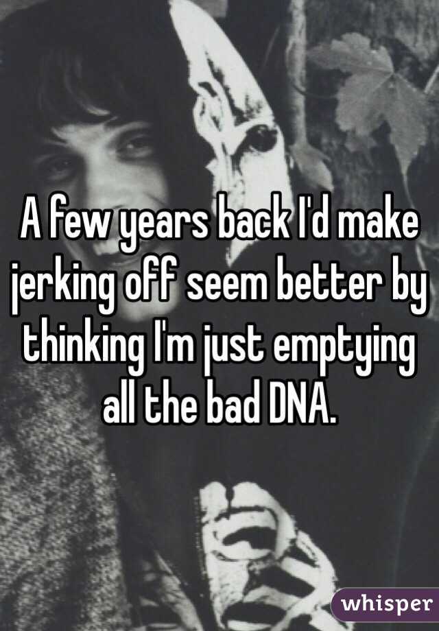A few years back I'd make jerking off seem better by thinking I'm just emptying all the bad DNA.