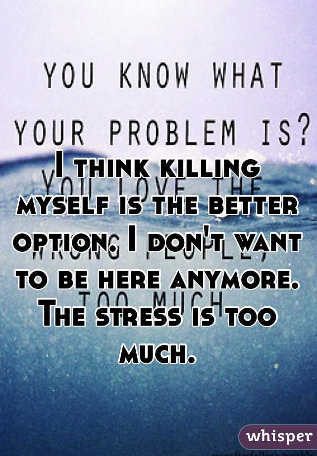 I think killing myself is the better option. I don't want to be here anymore. The stress is too much. 