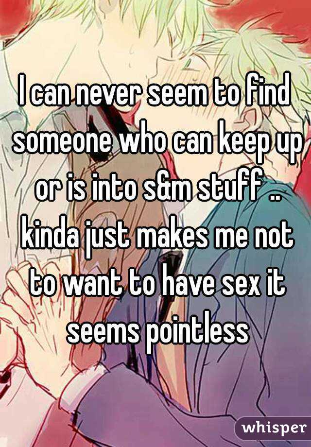 I can never seem to find someone who can keep up or is into s&m stuff .. kinda just makes me not to want to have sex it seems pointless