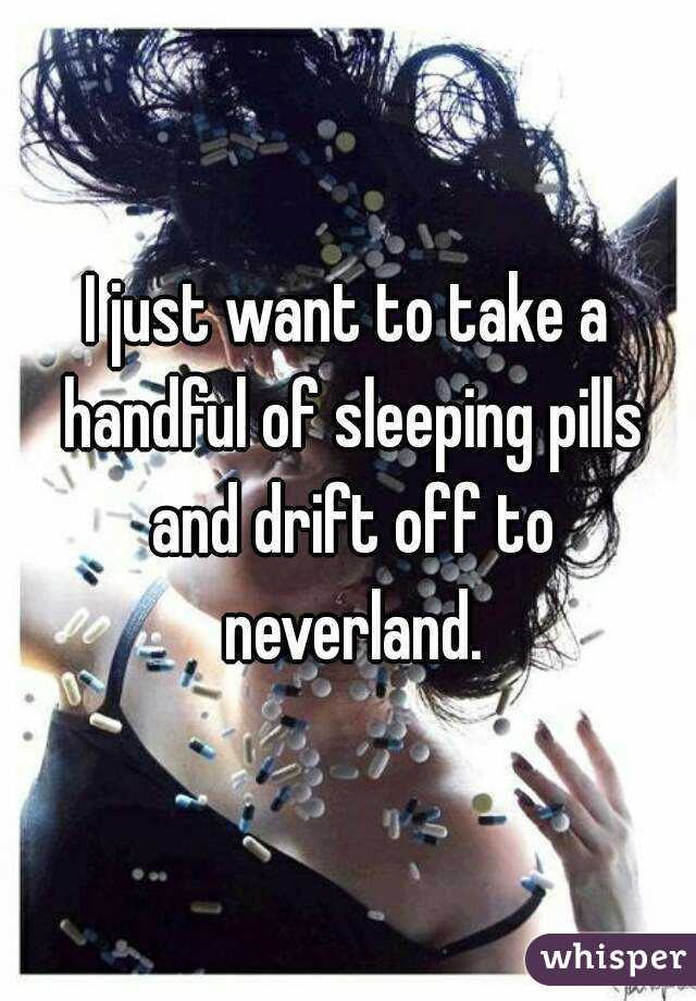 I just want to take a handful of sleeping pills and drift off to neverland.
