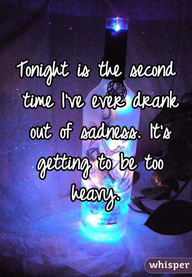 Tonight is the second time I've ever drank out of sadness. It's getting to be too heavy. 