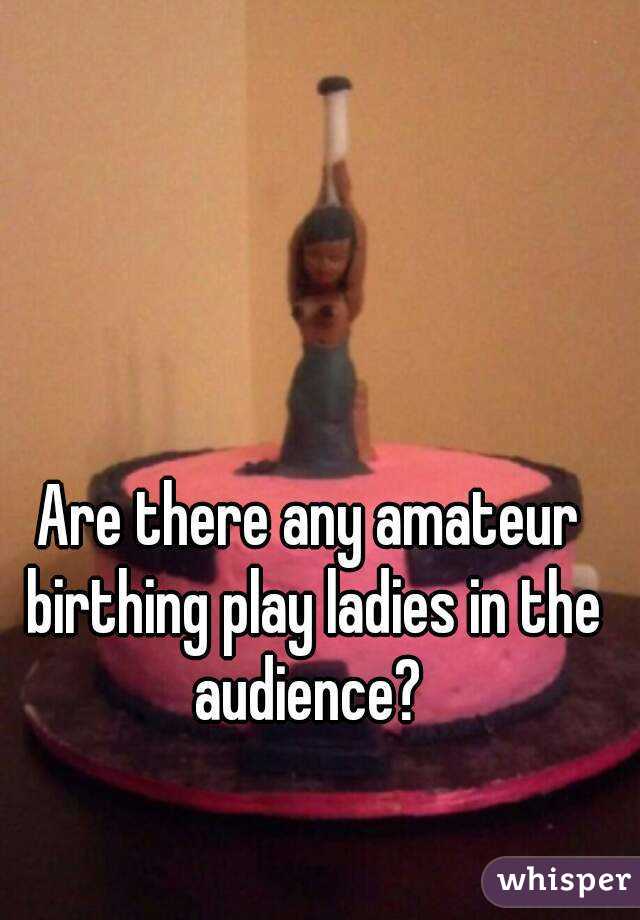 Are there any amateur birthing play ladies in the audience? 