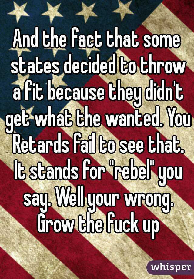 And the fact that some states decided to throw a fit because they didn't get what the wanted. You Retards fail to see that. It stands for "rebel" you say. Well your wrong. Grow the fuck up