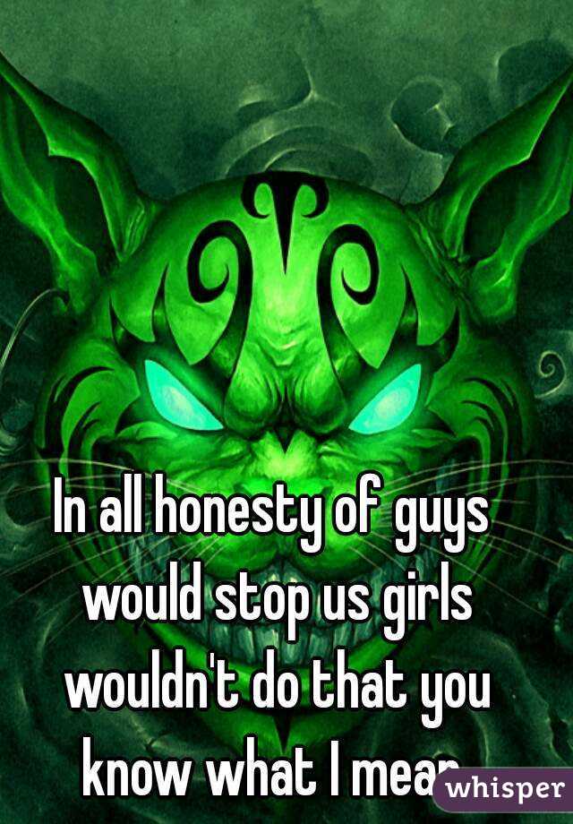 In all honesty of guys would stop us girls wouldn't do that you know what I mean 