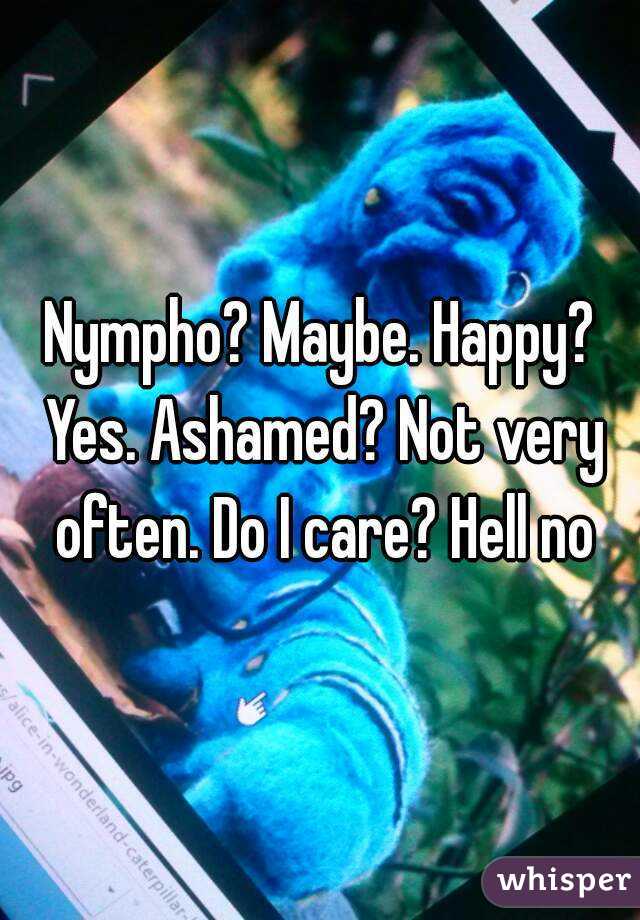 Nympho? Maybe. Happy? Yes. Ashamed? Not very often. Do I care? Hell no