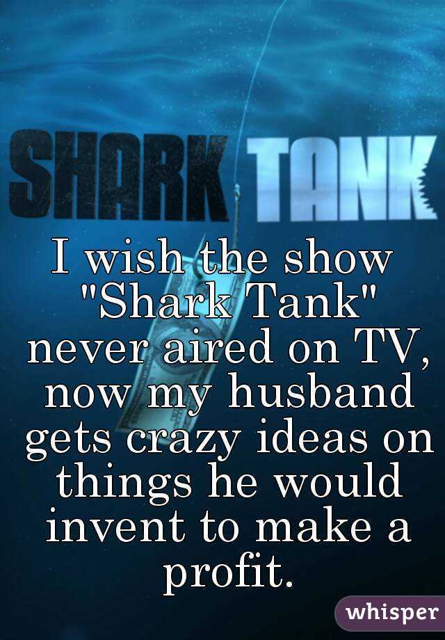 I wish the show "Shark Tank" never aired on TV, now my husband gets crazy ideas on things he would invent to make a profit.