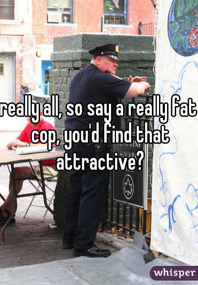 really all, so say a really fat cop, you'd find that attractive?