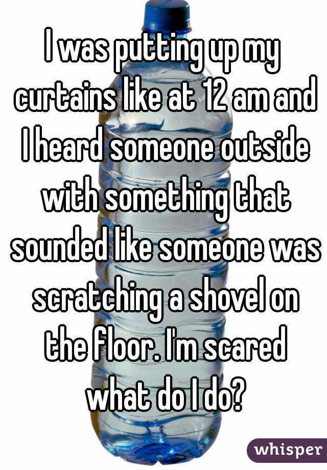 I was putting up my curtains like at 12 am and I heard someone outside with something that sounded like someone was scratching a shovel on the floor. I'm scared what do I do?