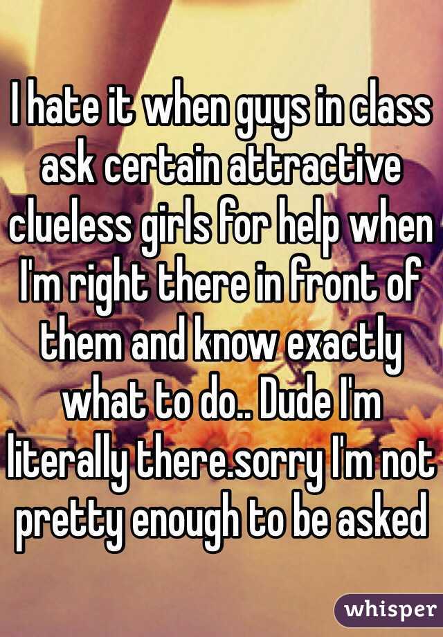 I hate it when guys in class ask certain attractive clueless girls for help when I'm right there in front of them and know exactly what to do.. Dude I'm literally there.sorry I'm not pretty enough to be asked