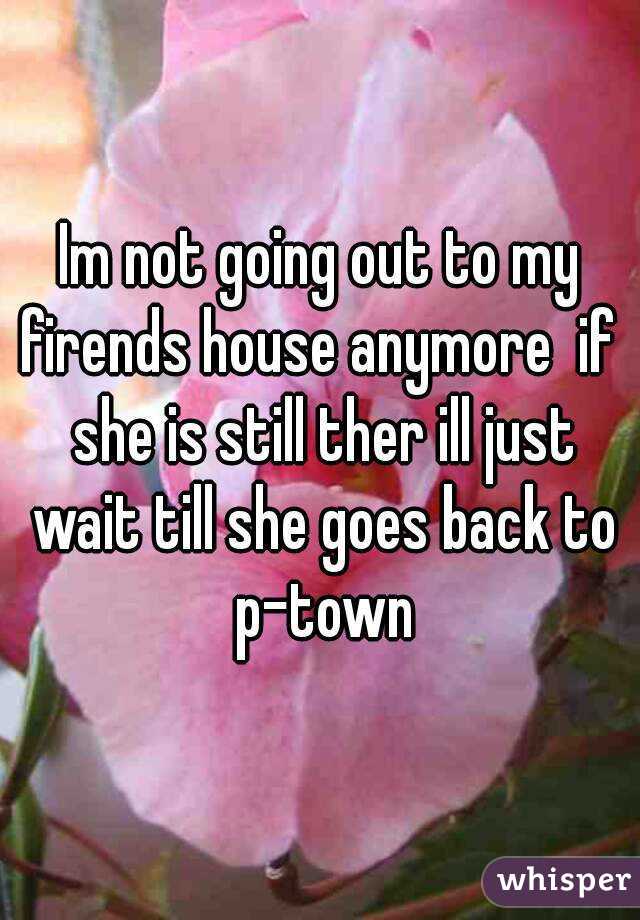 Im not going out to my firends house anymore  if  she is still ther ill just wait till she goes back to p-town