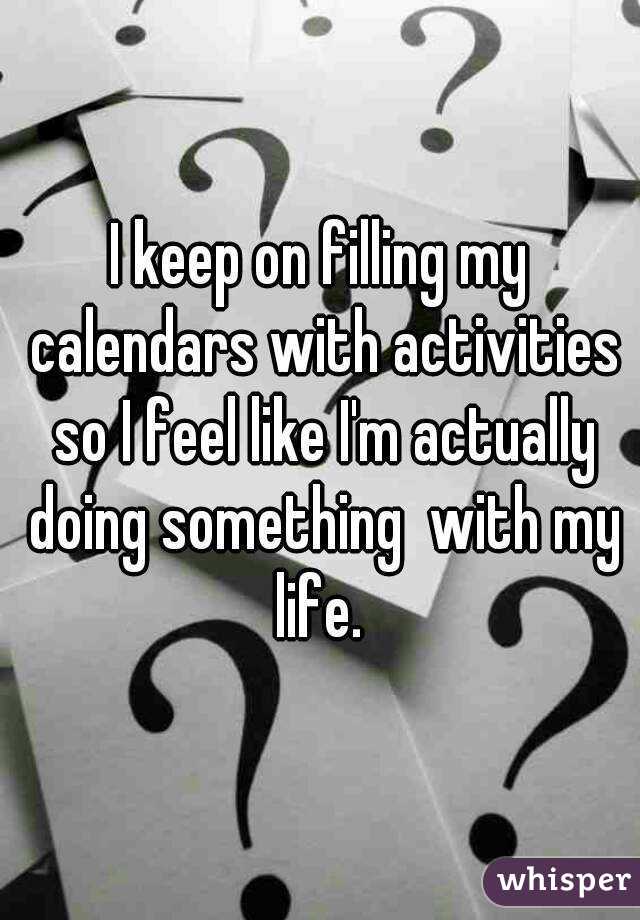 I keep on filling my calendars with activities so I feel like I'm actually doing something  with my life. 
