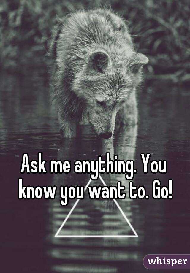Ask me anything. You know you want to. Go!