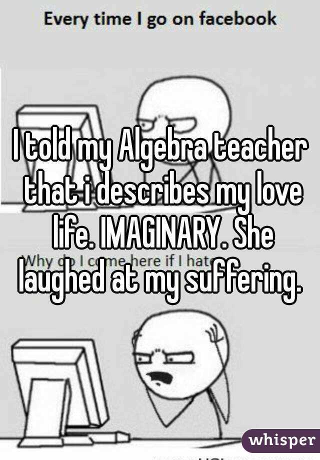 I told my Algebra teacher that i describes my love life. IMAGINARY. She laughed at my suffering. 