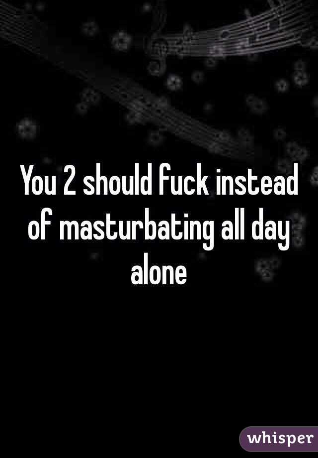 You 2 should fuck instead of masturbating all day alone