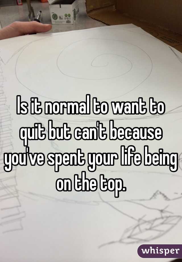 Is it normal to want to quit but can't because you've spent your life being on the top.