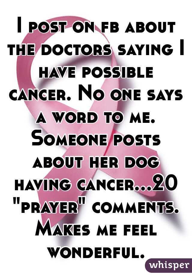 I post on fb about the doctors saying I have possible cancer. No one says a word to me. Someone posts about her dog having cancer...20 "prayer" comments. Makes me feel wonderful. 