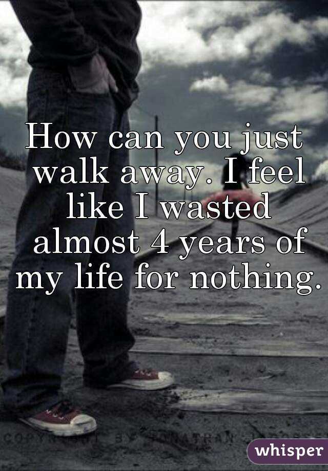 How can you just walk away. I feel like I wasted almost 4 years of my life for nothing. 
