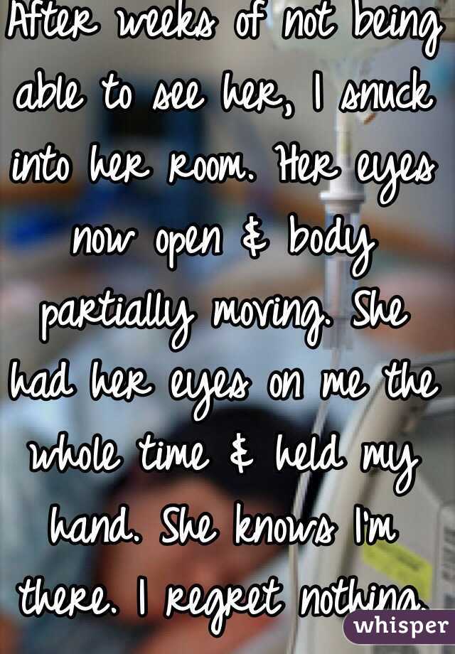 After weeks of not being able to see her, I snuck into her room. Her eyes now open & body partially moving. She had her eyes on me the whole time & held my hand. She knows I'm there. I regret nothing. 