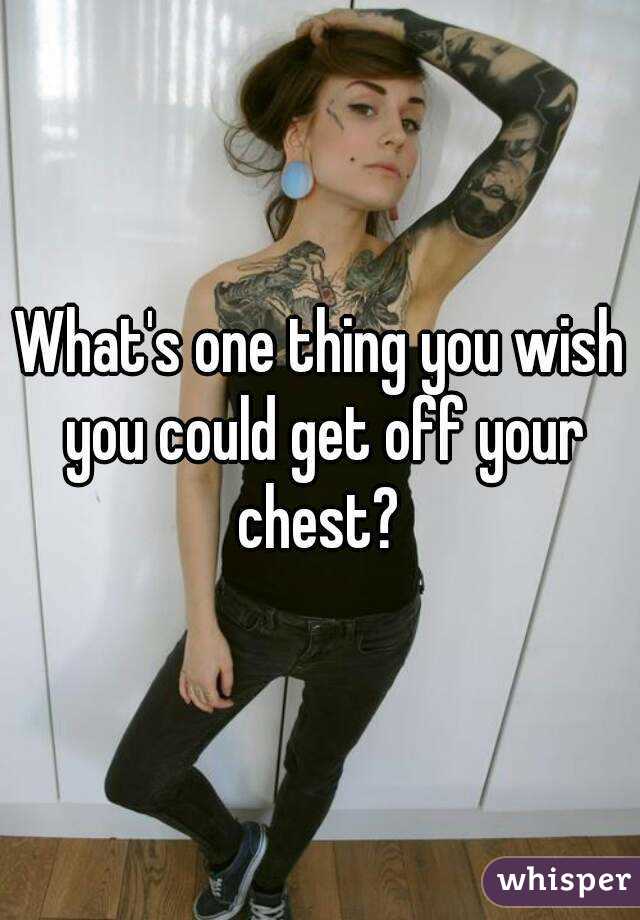 What's one thing you wish you could get off your chest? 