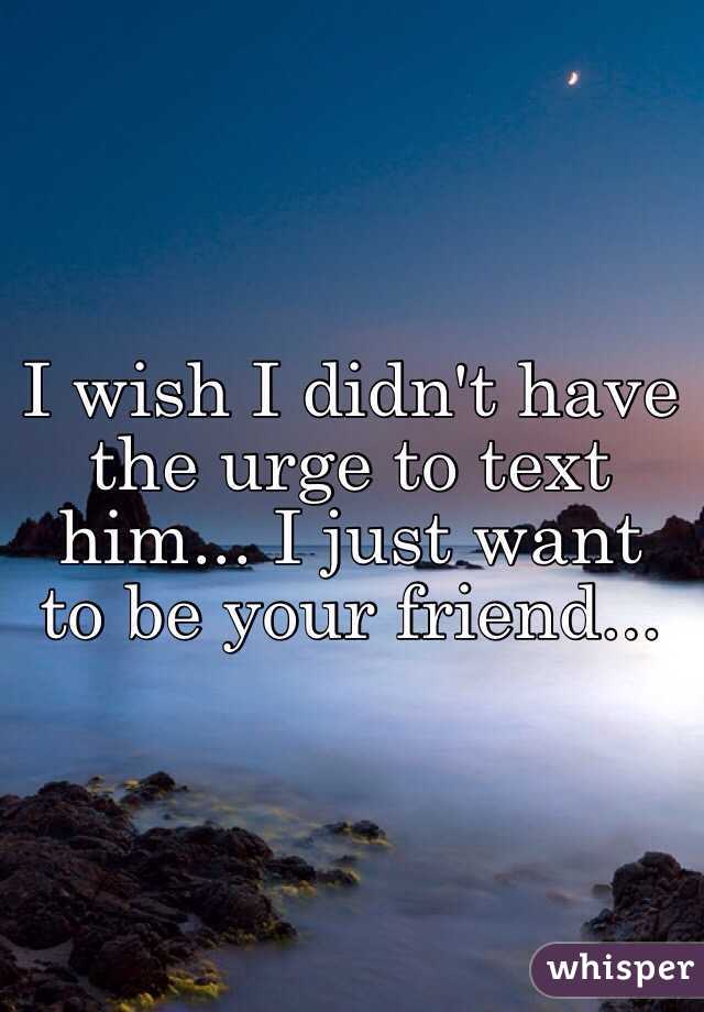 I wish I didn't have the urge to text him... I just want to be your friend...