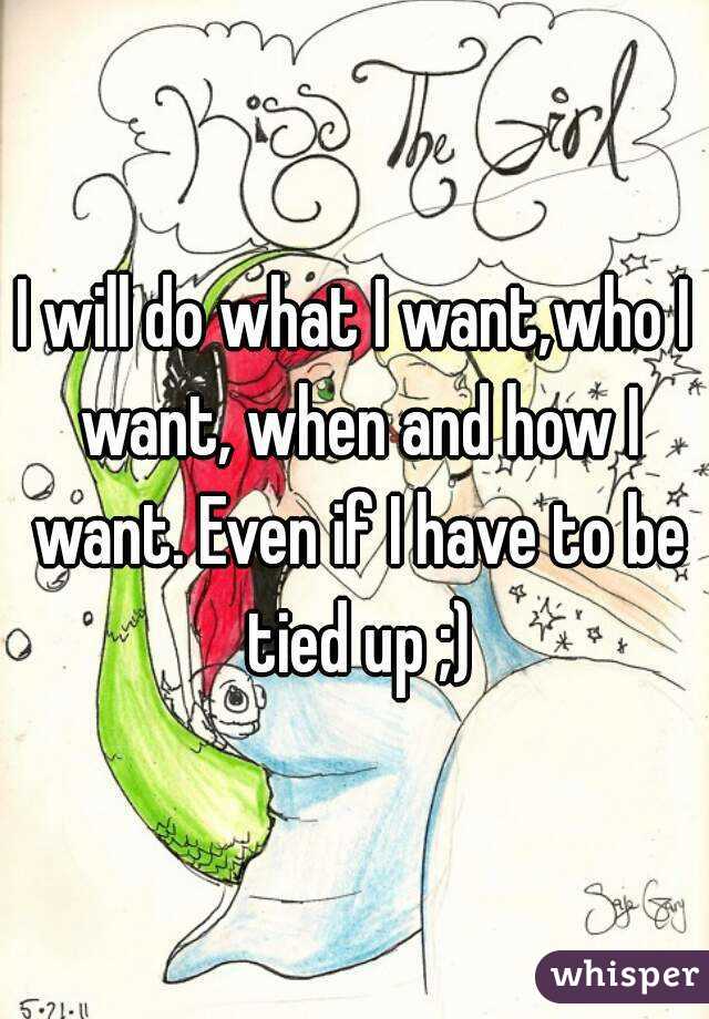 I will do what I want,who I want, when and how I want. Even if I have to be tied up ;)