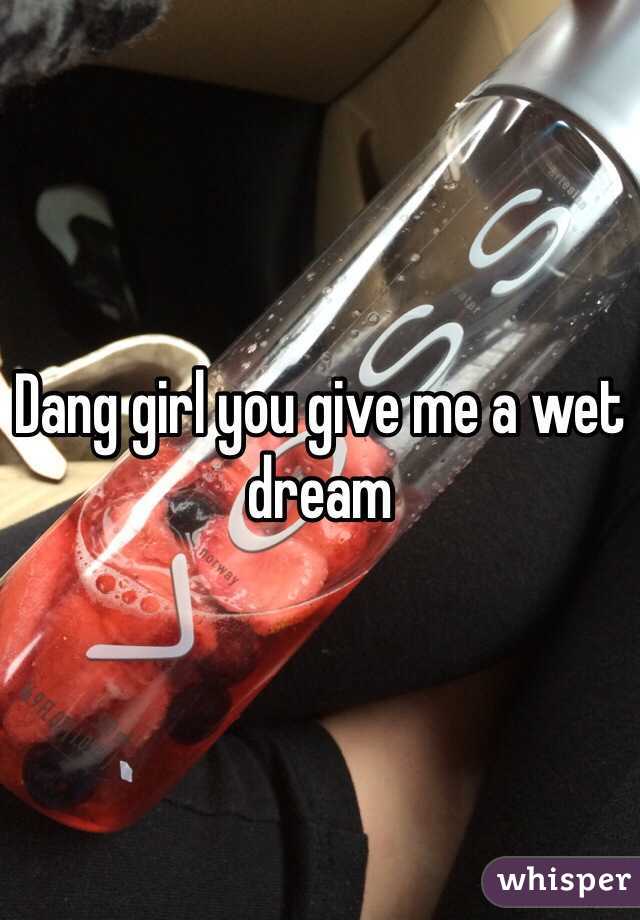 Dang girl you give me a wet dream