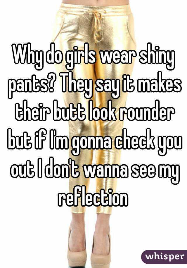 Why do girls wear shiny pants? They say it makes their butt look rounder but if I'm gonna check you out I don't wanna see my reflection 