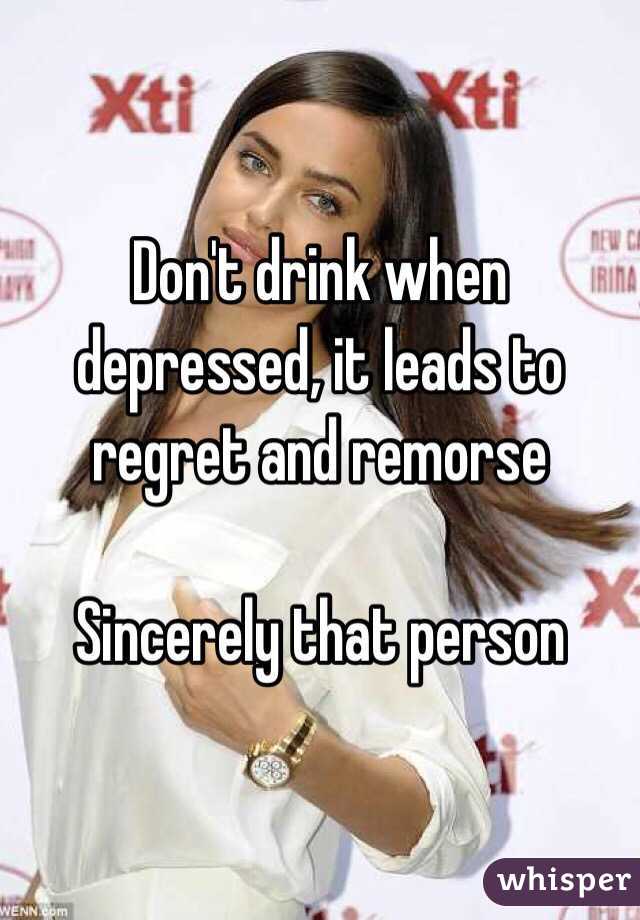 Don't drink when depressed, it leads to regret and remorse 

Sincerely that person 