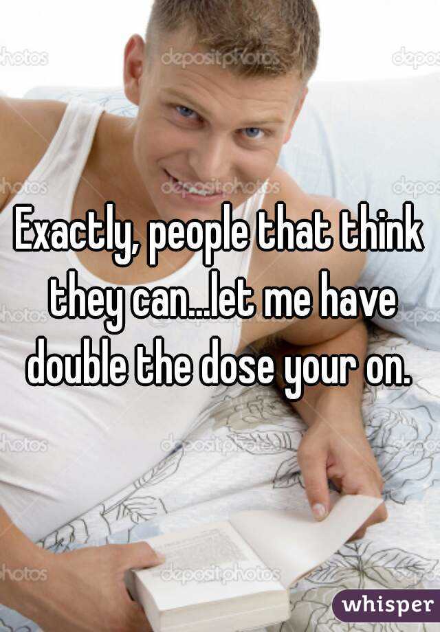 Exactly, people that think they can...let me have double the dose your on. 