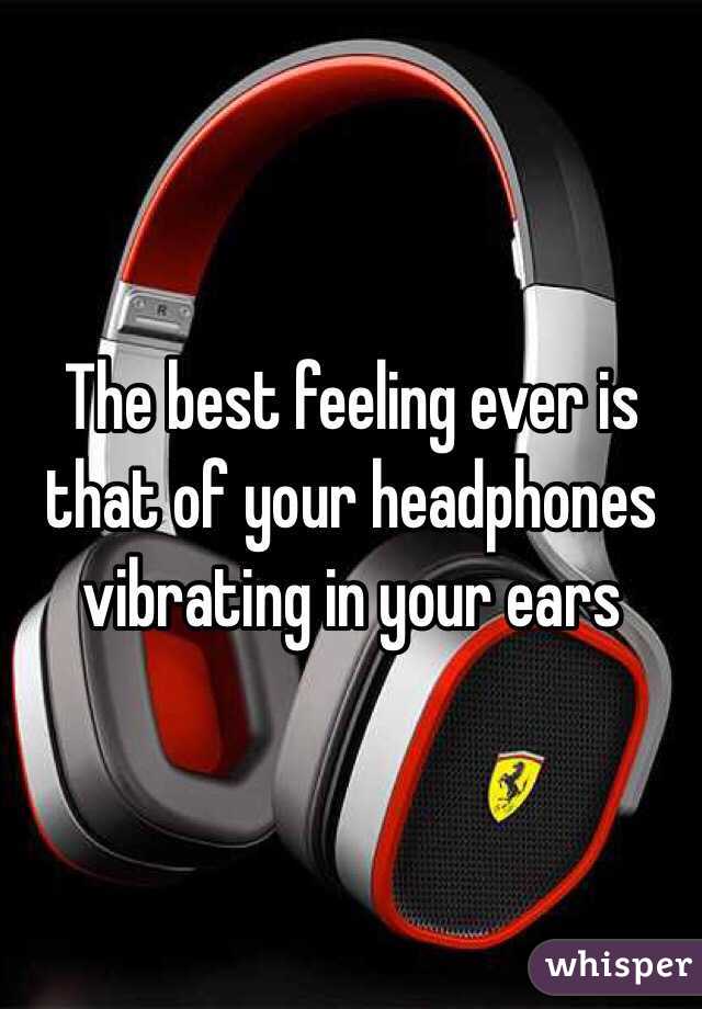 The best feeling ever is that of your headphones vibrating in your ears