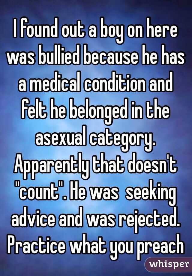 I found out a boy on here was bullied because he has a medical condition and felt he belonged in the asexual category.  Apparently that doesn't "count". He was  seeking advice and was rejected.   Practice what you preach 