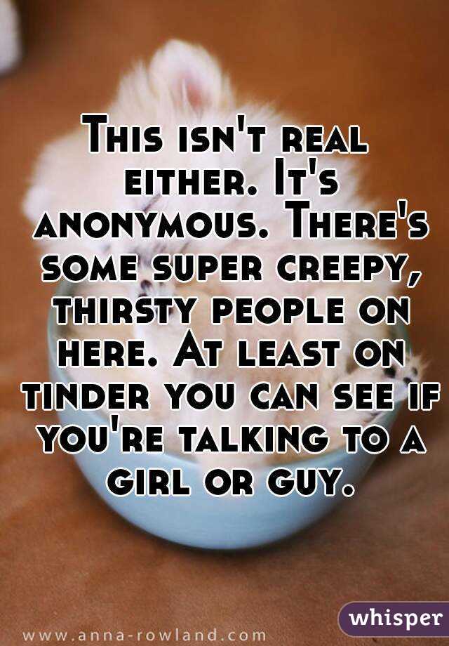 This isn't real either. It's anonymous. There's some super creepy, thirsty people on here. At least on tinder you can see if you're talking to a girl or guy.