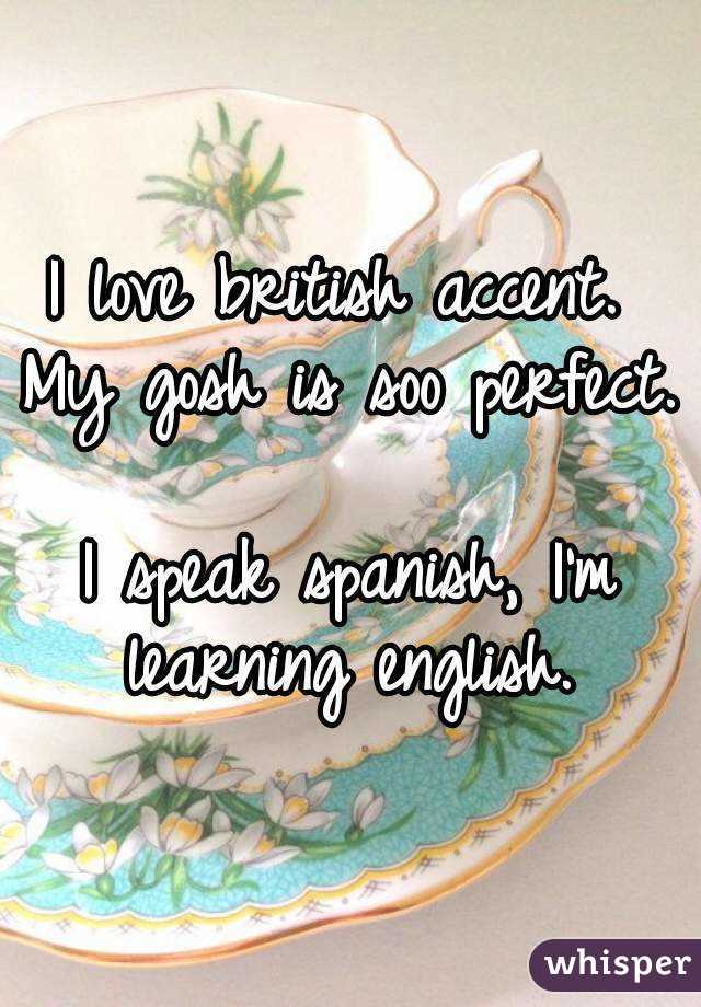 I love british accent. 
My gosh is soo perfect. 
I speak spanish, I'm learning english. 