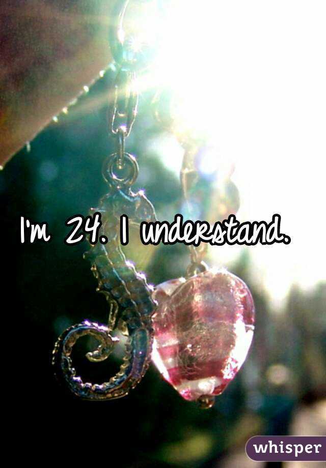 I'm 24. I understand. 