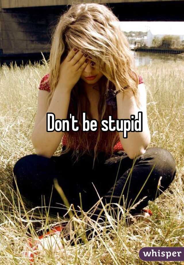 Don't be stupid 