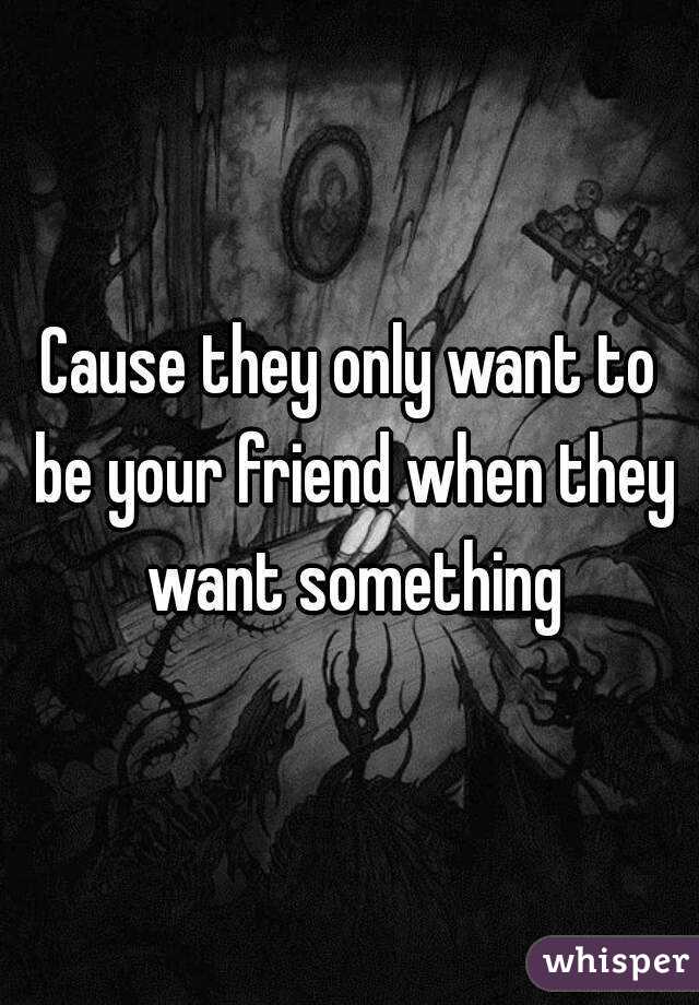 Cause they only want to be your friend when they want something