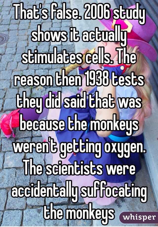 That's false. 2006 study shows it actually stimulates cells. The reason then 1938 tests they did said that was because the monkeys weren't getting oxygen. The scientists were accidentally suffocating the monkeys