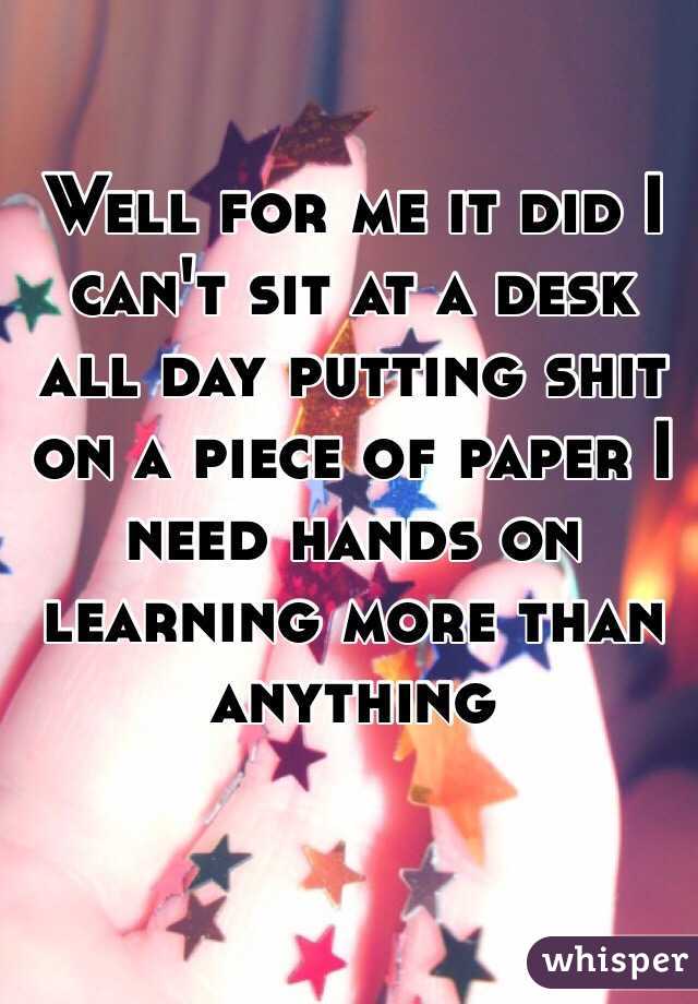 Well for me it did I can't sit at a desk all day putting shit on a piece of paper I need hands on learning more than anything 