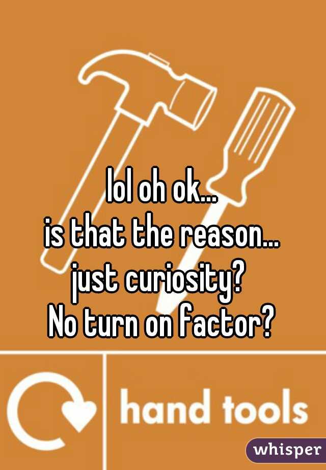 lol oh ok...
is that the reason...
just curiosity? 
No turn on factor?