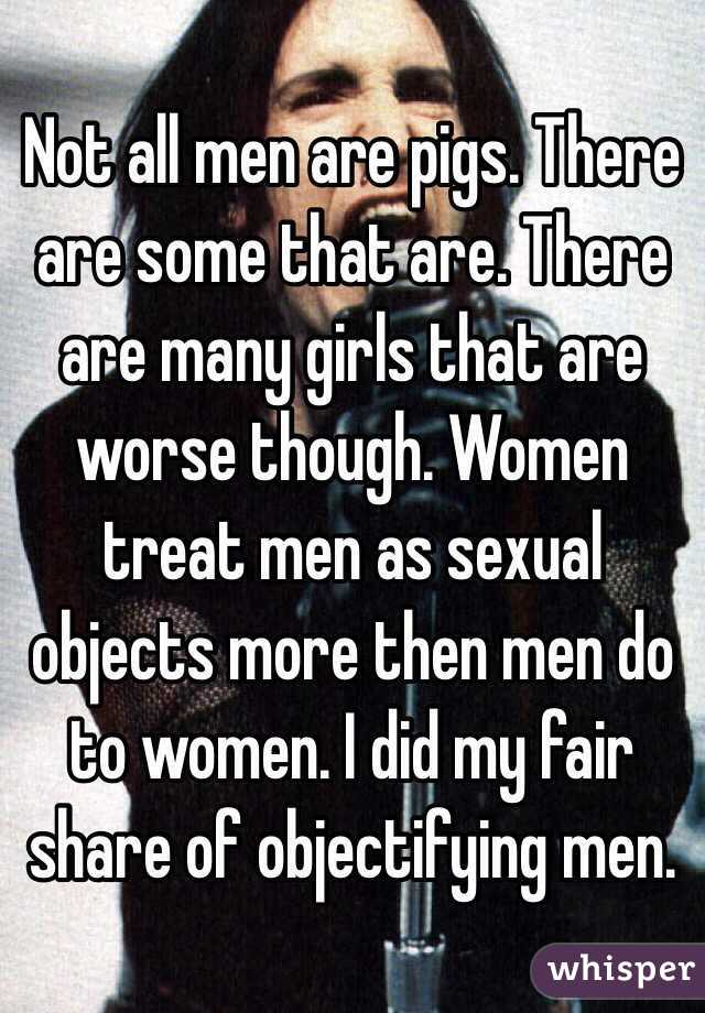 Not all men are pigs. There are some that are. There are many girls that are worse though. Women treat men as sexual objects more then men do to women. I did my fair share of objectifying men. 